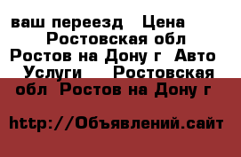 ваш переезд › Цена ­ 250 - Ростовская обл., Ростов-на-Дону г. Авто » Услуги   . Ростовская обл.,Ростов-на-Дону г.